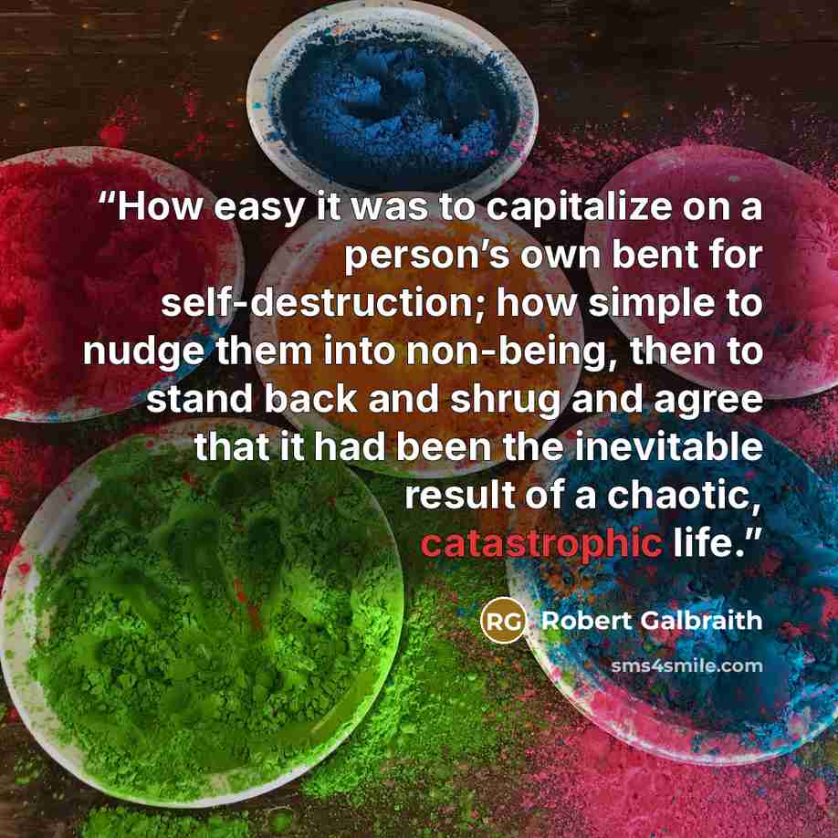 “How easy it was to capitalize on a person’s own bent for self-destruction; how simple to nudge them into non-being, then to stand back and shrug and agree that it had been the inevitable result of a chaotic, catastrophic life.” quote by Robert Galbraith