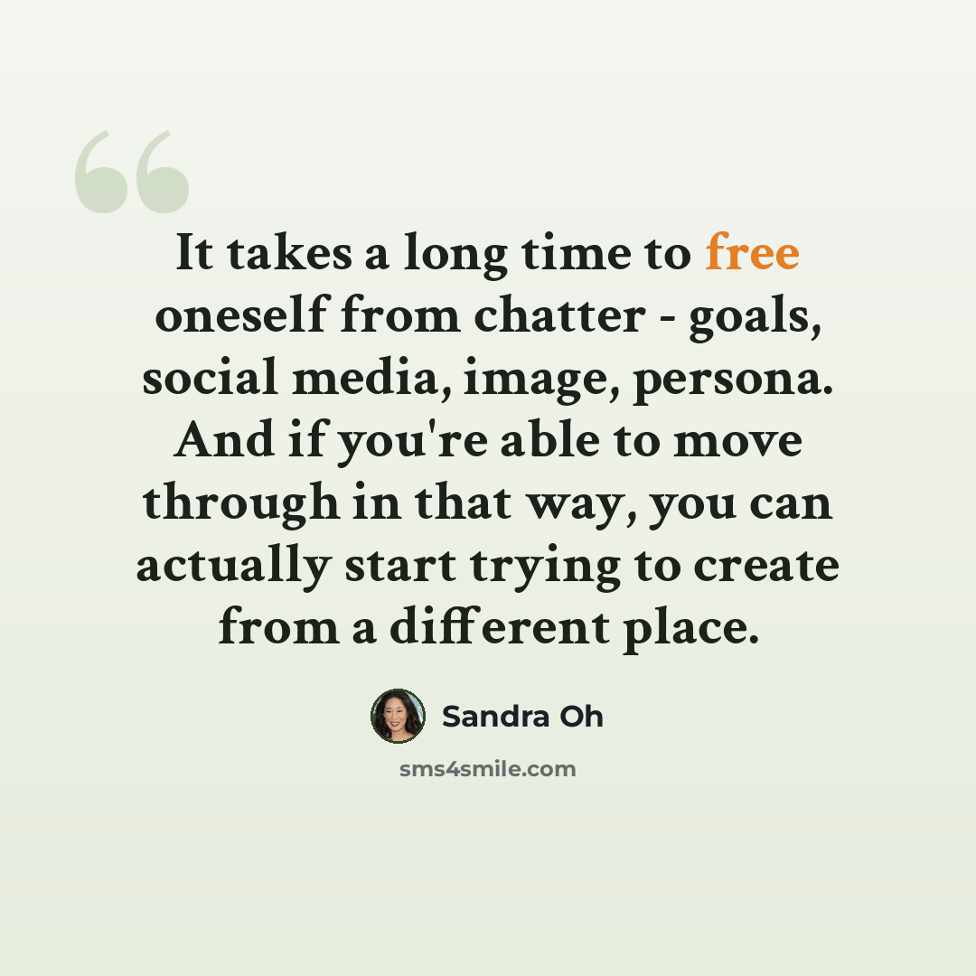 “It takes a long time to free oneself from chatter - goals, social media, image, persona. And if you're able to move through in that way, you can actually start trying to create from a different place.” quote by Sandra Oh