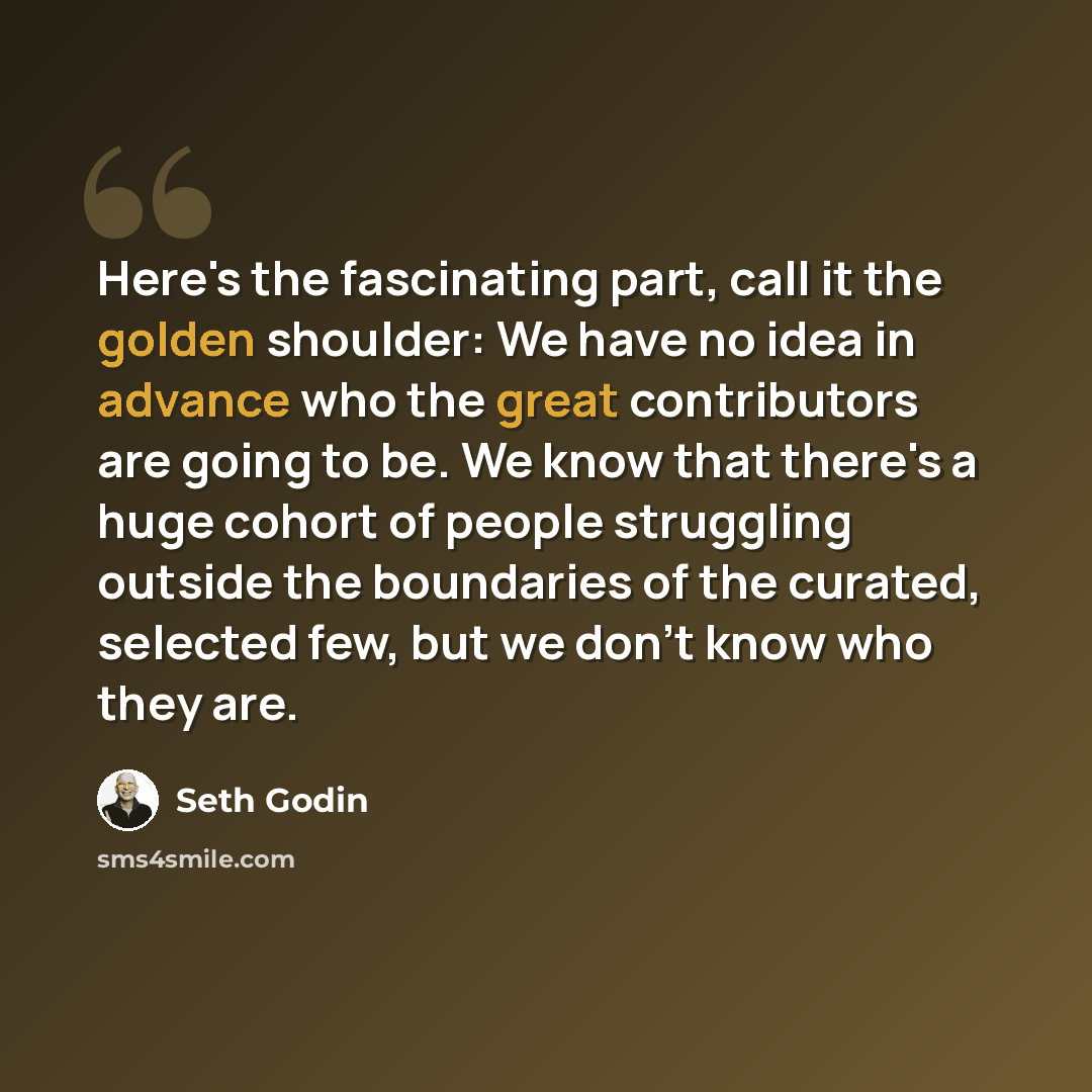 “Here's the fascinating part, call it the golden shoulder: We have no idea in advance who the great contributors are going to be. We know that there's a huge cohort of people struggling outside the boundaries of the curated, selected few, but we don't know who they are.” quote by Seth Godin