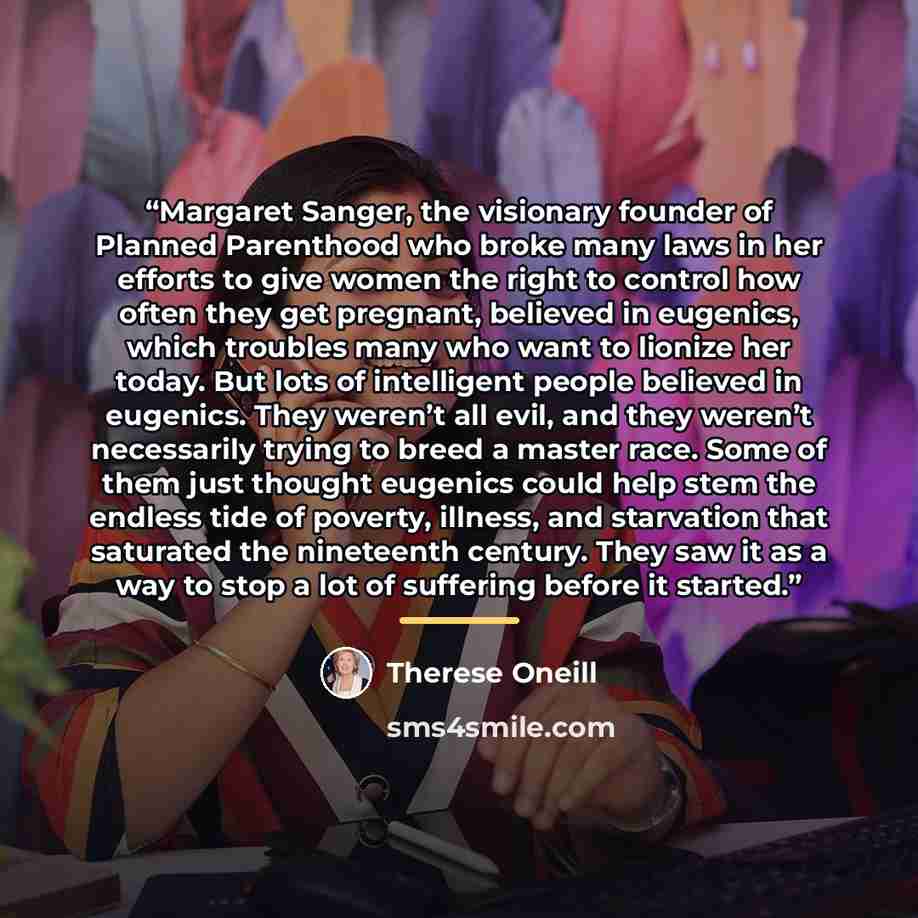 “Margaret Sanger, the visionary founder of Planned Parenthood who broke many laws in her efforts to give women the right to control how often they get pregnant, believed in eugenics, which troubles many who want to lionize her today. But lots of intelligent people believed in eugenics. They weren’t…” quote by Therese Oneill