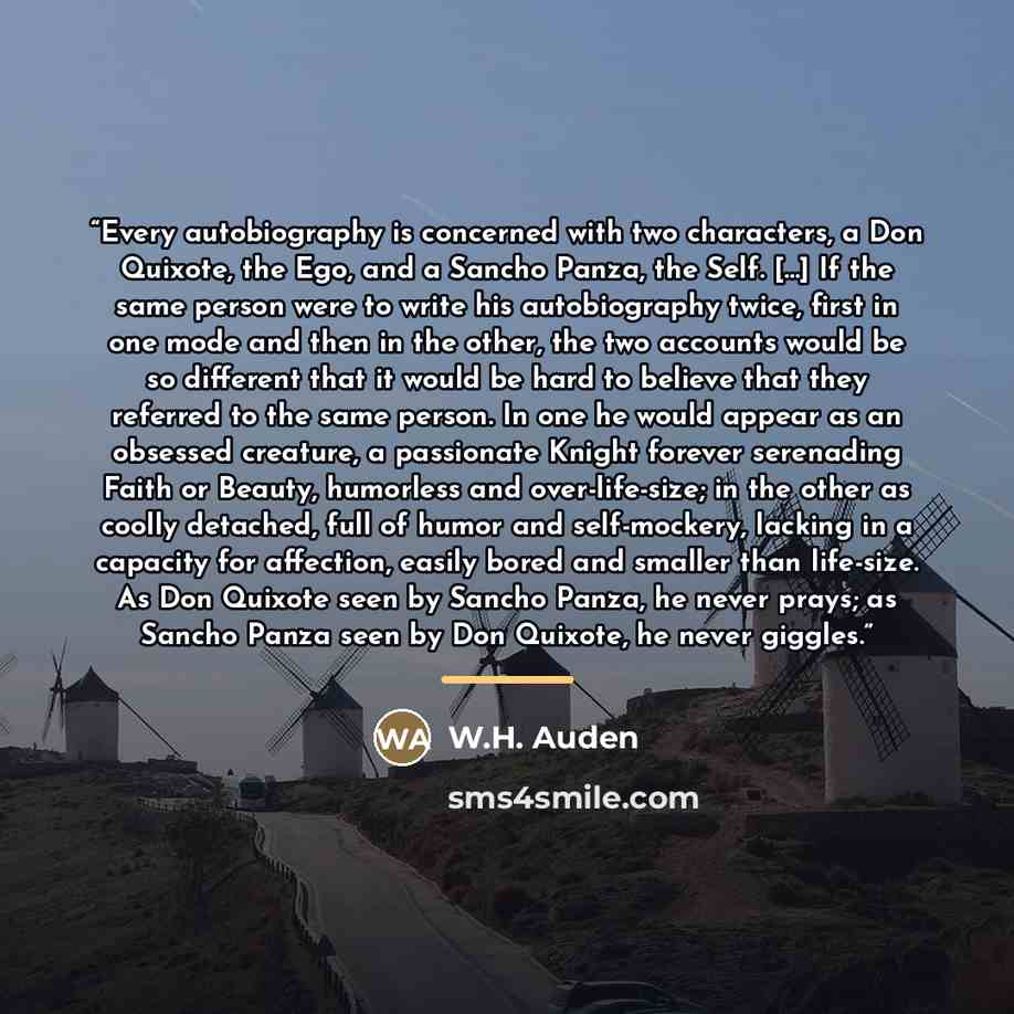 “Every autobiography is concerned with two characters, a Don Quixote, the Ego, and a Sancho Panza, the Self. […] If the same person were to write his autobiography twice, first in one mode and then in the other, the two accounts would be so different that it would be hard to believe that they…” quote by W.H. Auden