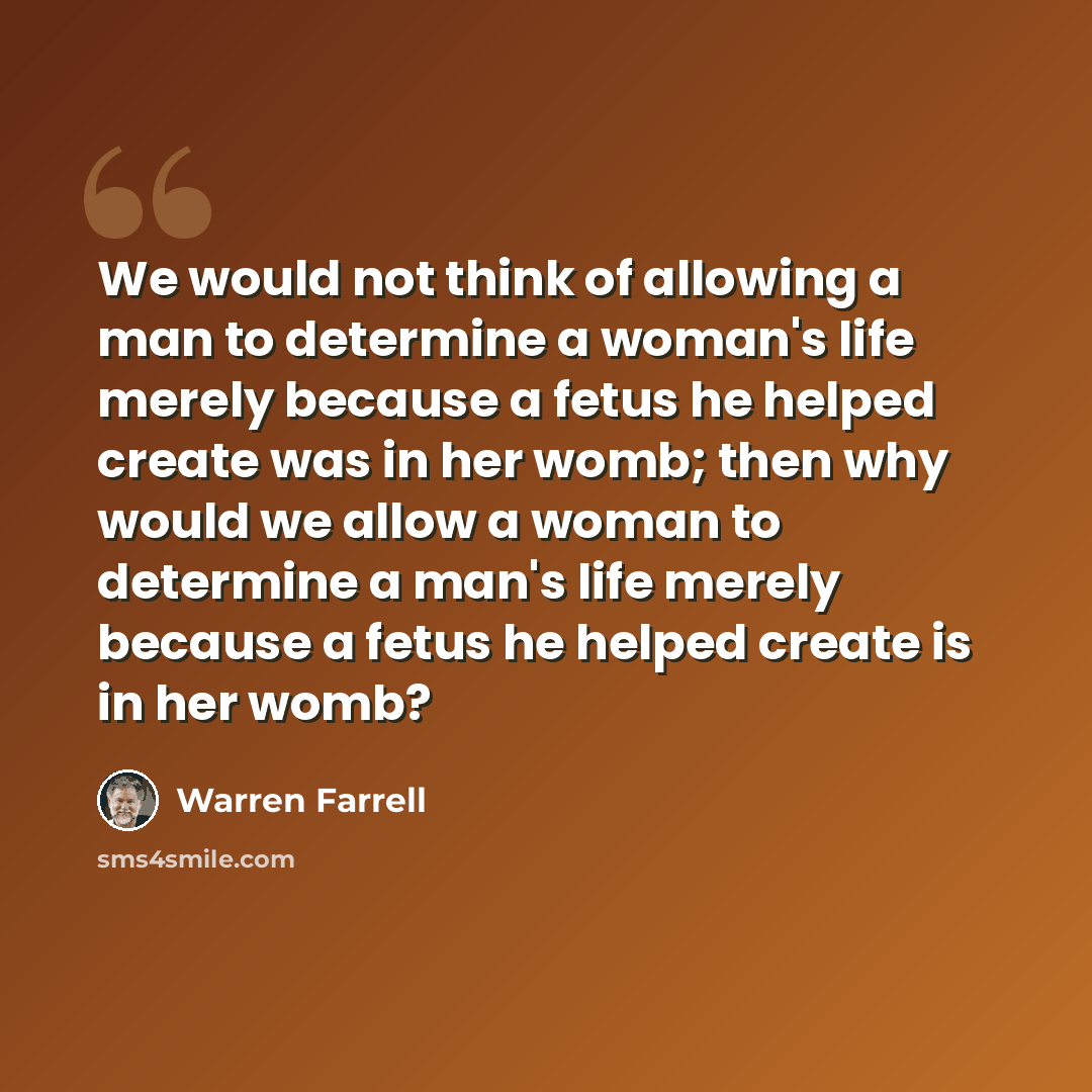 “We would not think of allowing a man to determine a woman's life merely because a fetus he helped create was in her womb; then why would we allow a woman to determine a man's life merely because a fetus he helped create is in her womb?” quote by Warren Farrell