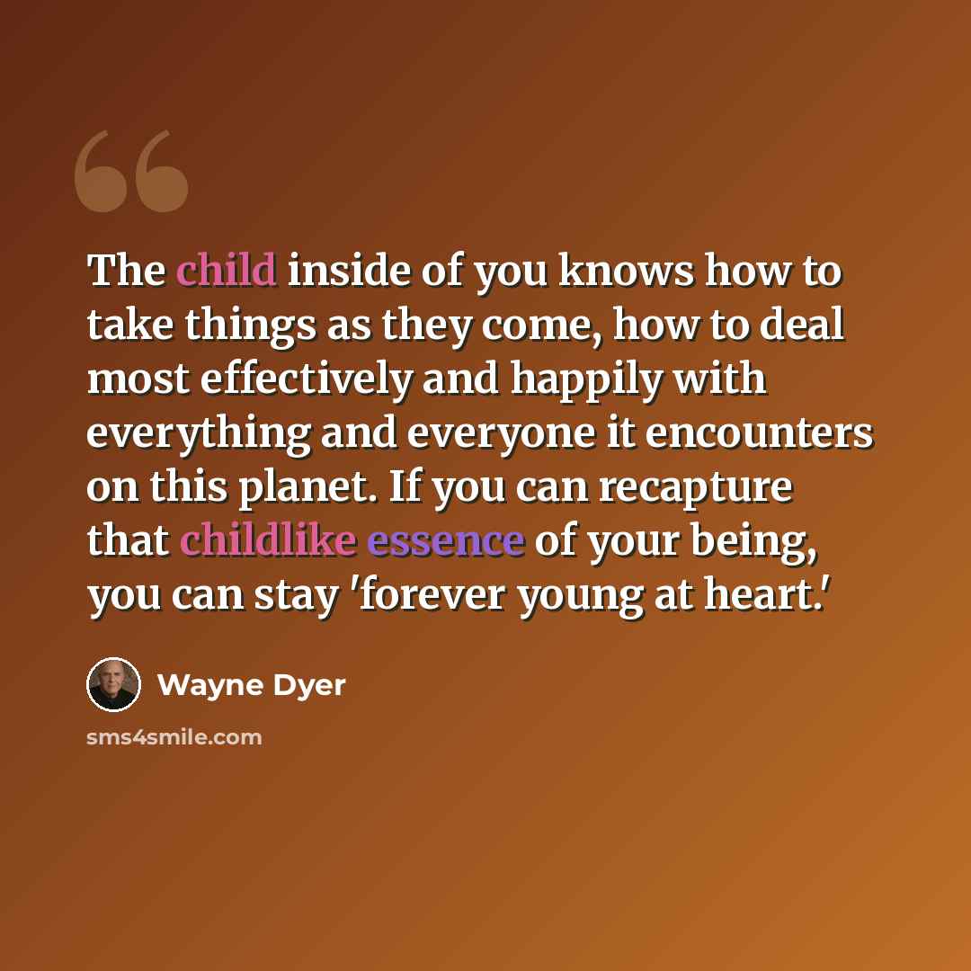 “The child inside of you knows how to take things as they come, how to deal most effectively and happily with everything and everyone it encounters on this planet. If you can recapture that childlike essence of your being, you can stay 'forever young at heart.'” quote by Wayne Dyer