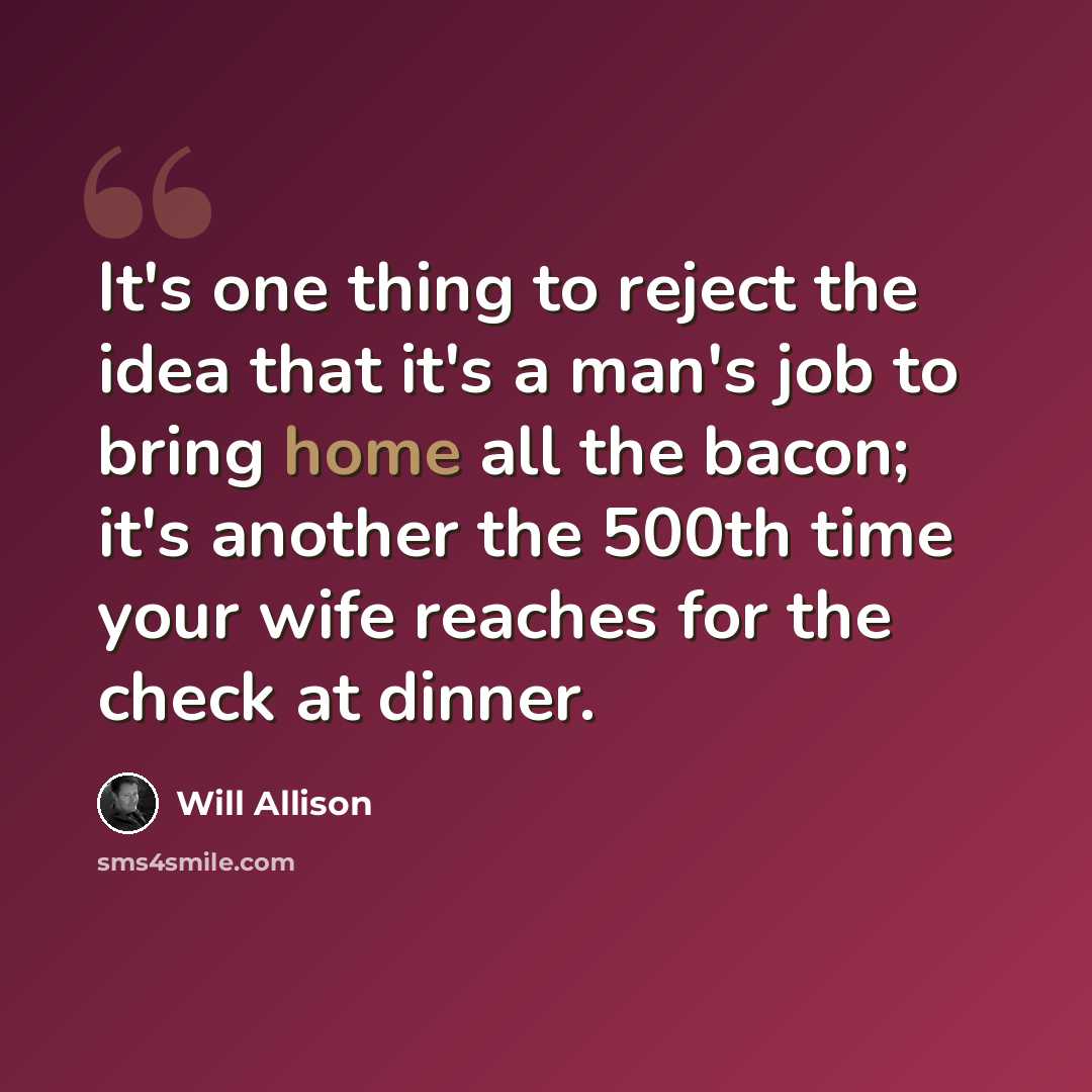 “It's one thing to reject the idea that it's a man's job to bring home all the bacon; it's another the 500th time your wife reaches for the check at dinner.” quote by Will Allison