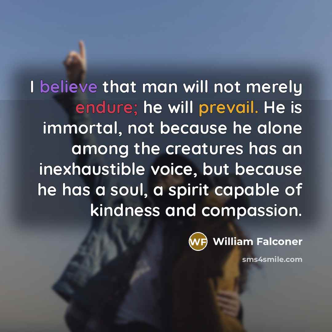 “I believe that man will not merely endure; he will prevail. He is immortal, not because he alone among the creatures has an inexhaustible voice, but because he has a soul, a spirit capable of kindness and compassion.” quote by William Falconer