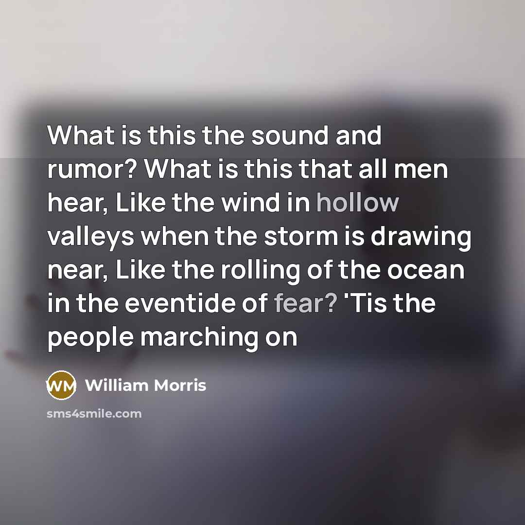 “What is this the sound and rumor? What is this that all men hear, Like the wind in hollow valleys when the storm is drawing near, Like the rolling of the ocean in the eventide of fear? 'Tis the people marching on” quote by William Morris