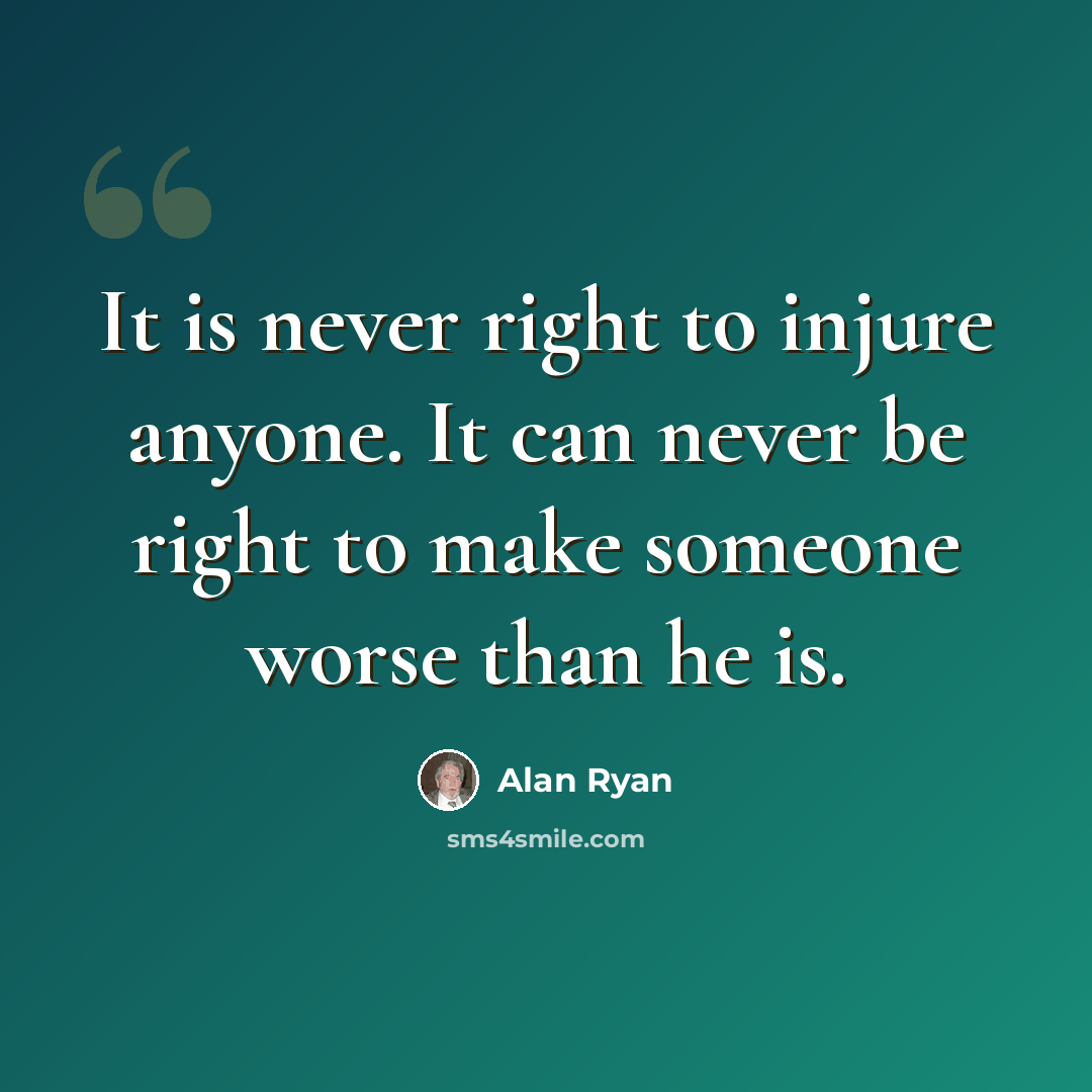“It is never right to injure anyone. It can never be right to make someone worse than he is.” quote by Alan Ryan