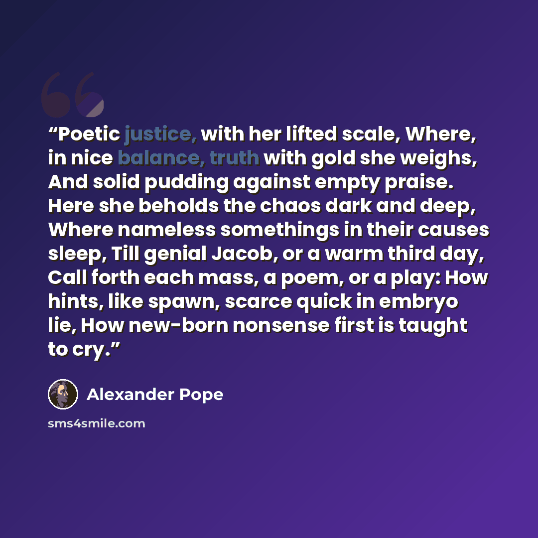 “Poetic justice, with her lifted scale, Where, in nice balance, truth with gold she weighs, And solid pudding against empty praise. Here she beholds the chaos dark and deep, Where nameless somethings in their causes sleep, Till genial Jacob, or a warm third day, Call forth each mass, a poem, or a…” quote by Alexander Pope