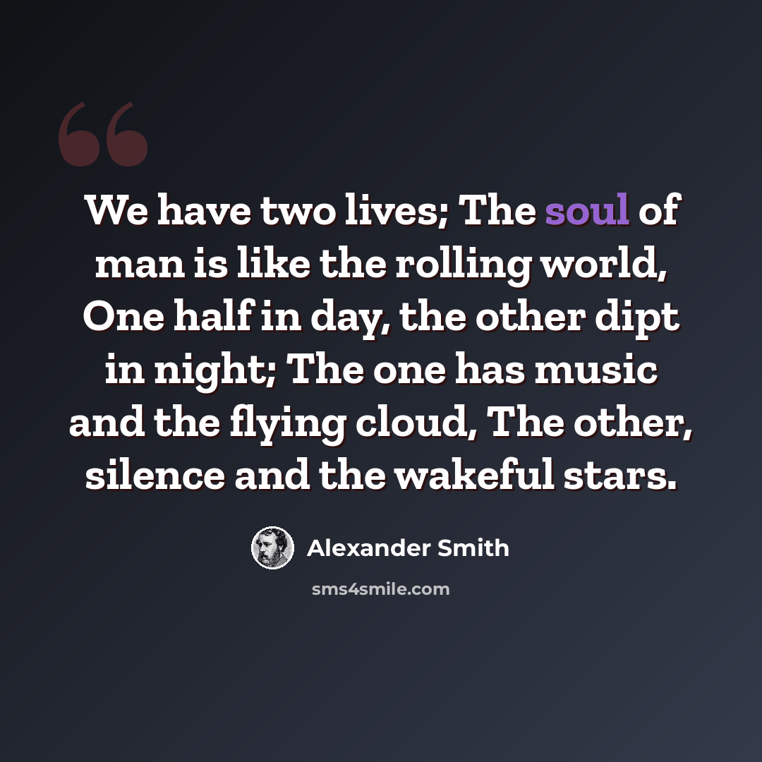 “We have two lives; The soul of man is like the rolling world, One half in day, the other dipt in night; The one has music and the flying cloud, The other, silence and the wakeful stars.” quote by Alexander Smith