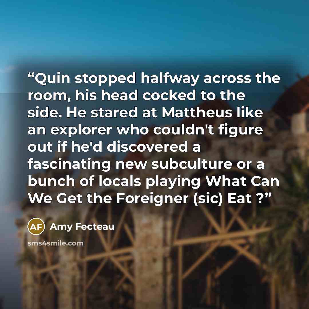 “Quin stopped halfway across the room, his head cocked to the side. He stared at Mattheus like an explorer who couldn't figure out if he'd discovered a fascinating new subculture or a bunch of locals playing What Can We Get the Foreigner (sic) Eat ?” quote by Amy Fecteau