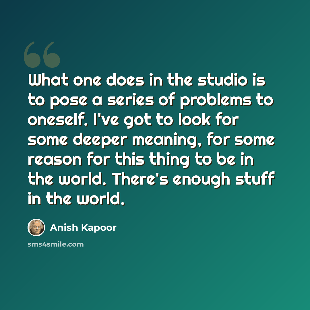 “What one does in the studio is to pose a series of problems to oneself. I've got to look for some deeper meaning, for some reason for this thing to be in the world. There's enough stuff in the world.” quote by Anish Kapoor