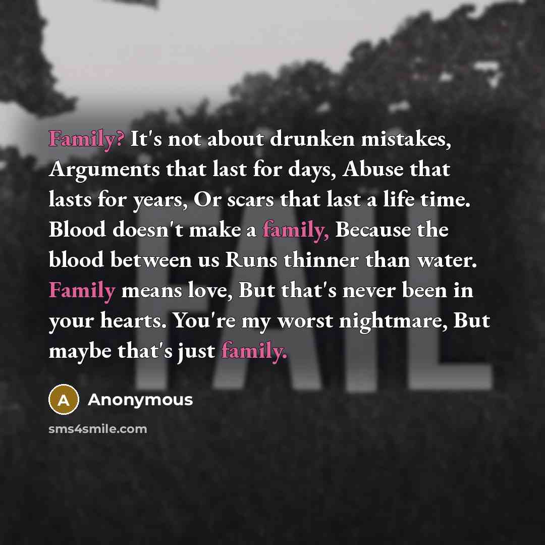 “Family? It's not about drunken mistakes, Arguments that last for days, Abuse that lasts for years, Or scars that last a life time. Blood doesn't make a family, Because the blood between us Runs thinner than water. Family means love, But that's never been in your hearts. You're my worst nightmare…” quote by Anonymous