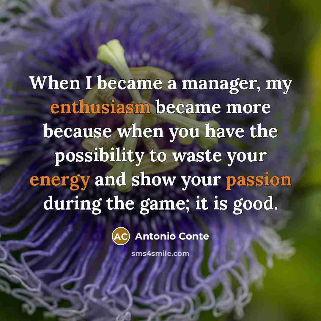 “When I became a manager, my enthusiasm became more because when you have the possibility to waste your energy and show your passion during the game; it is good.” quote by Antonio Conte