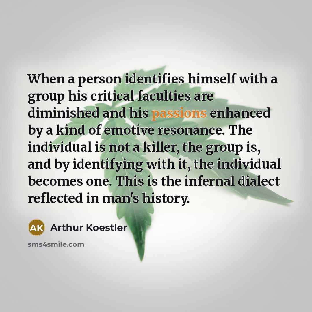 “When a person identifies himself with a group his critical faculties are diminished and his passions enhanced by a kind of emotive resonance. The individual is not a killer, the group is, and by identifying with it, the individual becomes one. This is the infernal dialect reflected in man's history.” quote by Arthur Koestler