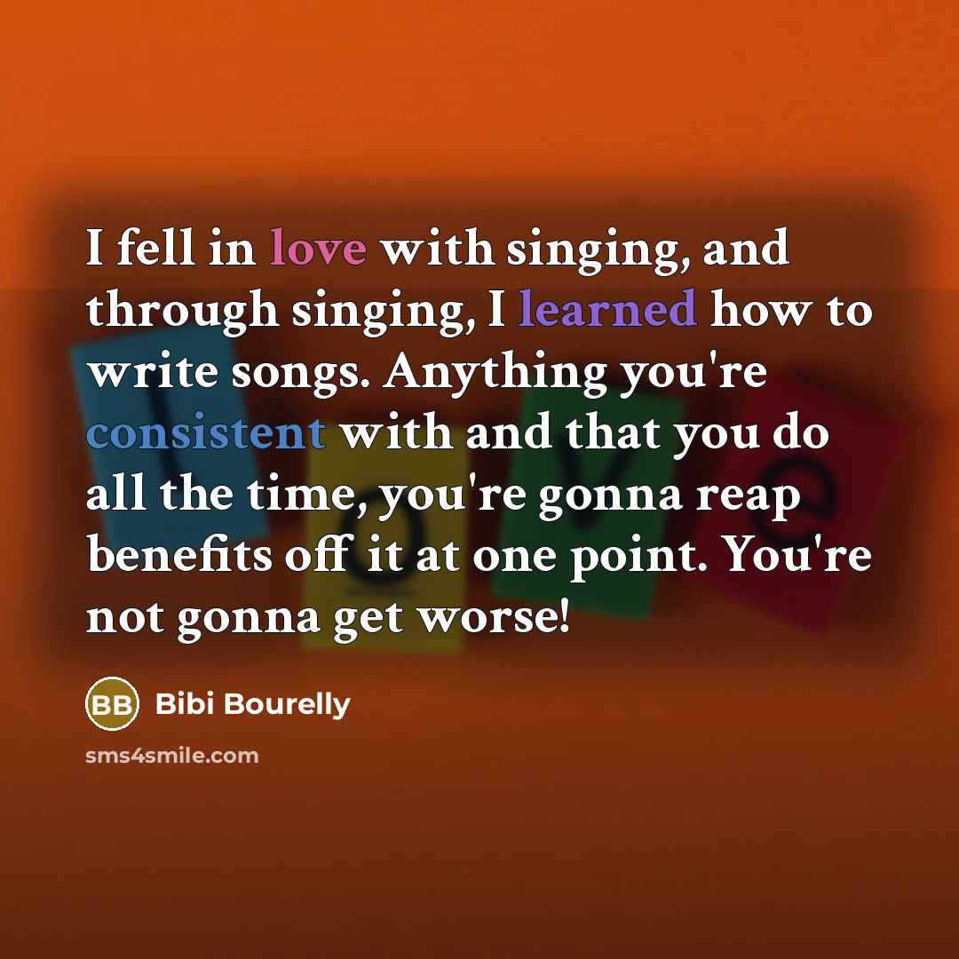 “I fell in love with singing, and through singing, I learned how to write songs. Anything you're consistent with and that you do all the time, you're gonna reap benefits off it at one point. You're not gonna get worse!” quote by Bibi Bourelly