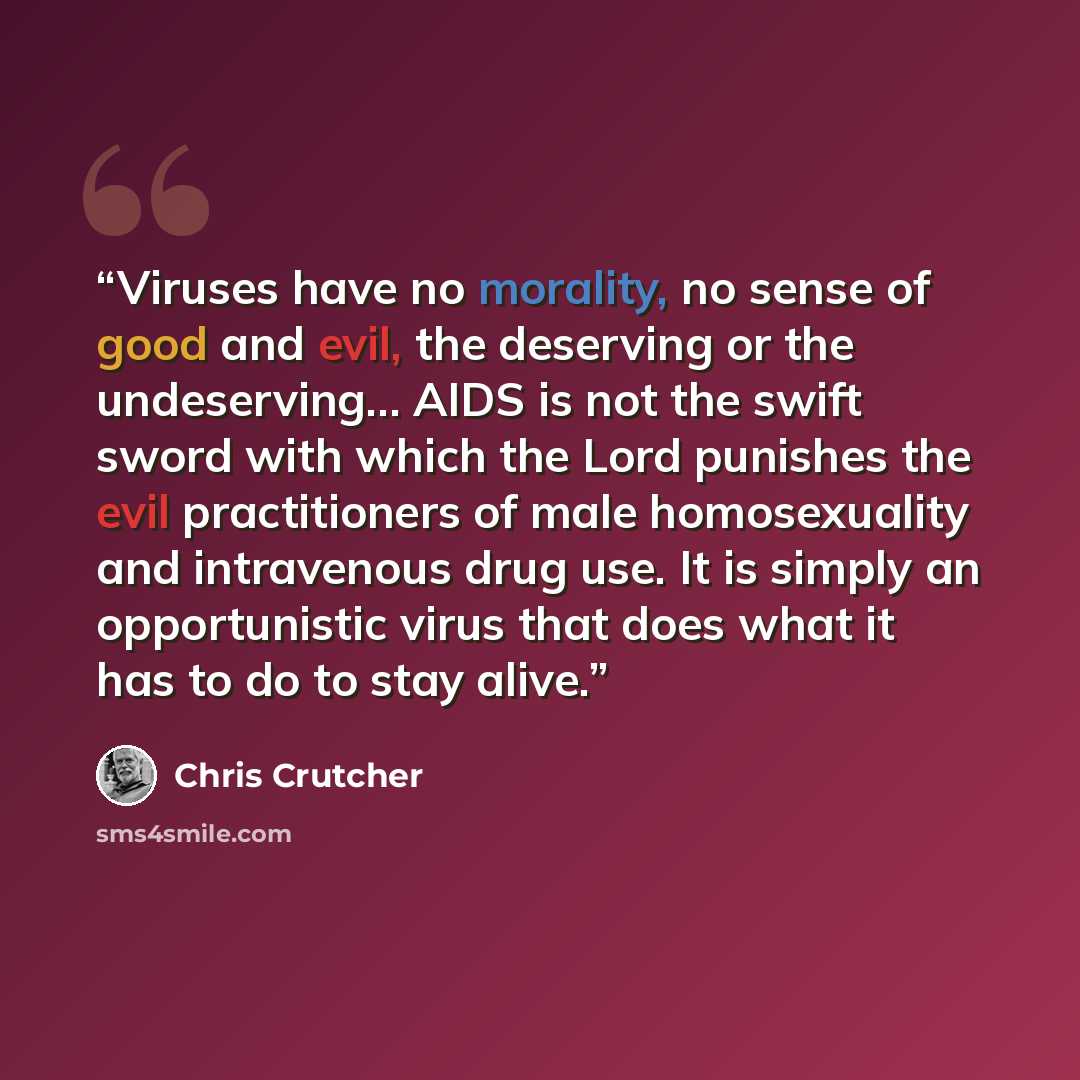 “Viruses have no morality, no sense of good and evil, the deserving or the undeserving… AIDS is not the swift sword with which the Lord punishes the evil practitioners of male homosexuality and intravenous drug use. It is simply an opportunistic virus that does what it has to do to stay alive.” quote by Chris Crutcher