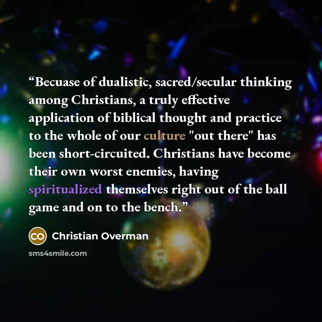 “Becuase of dualistic, sacred/secular thinking among Christians, a truly effective application of biblical thought and practice to the whole of our culture "out there" has been short-circuited. Christians have become their own worst enemies, having spiritualized themselves right out of the ball…” quote by Christian Overman