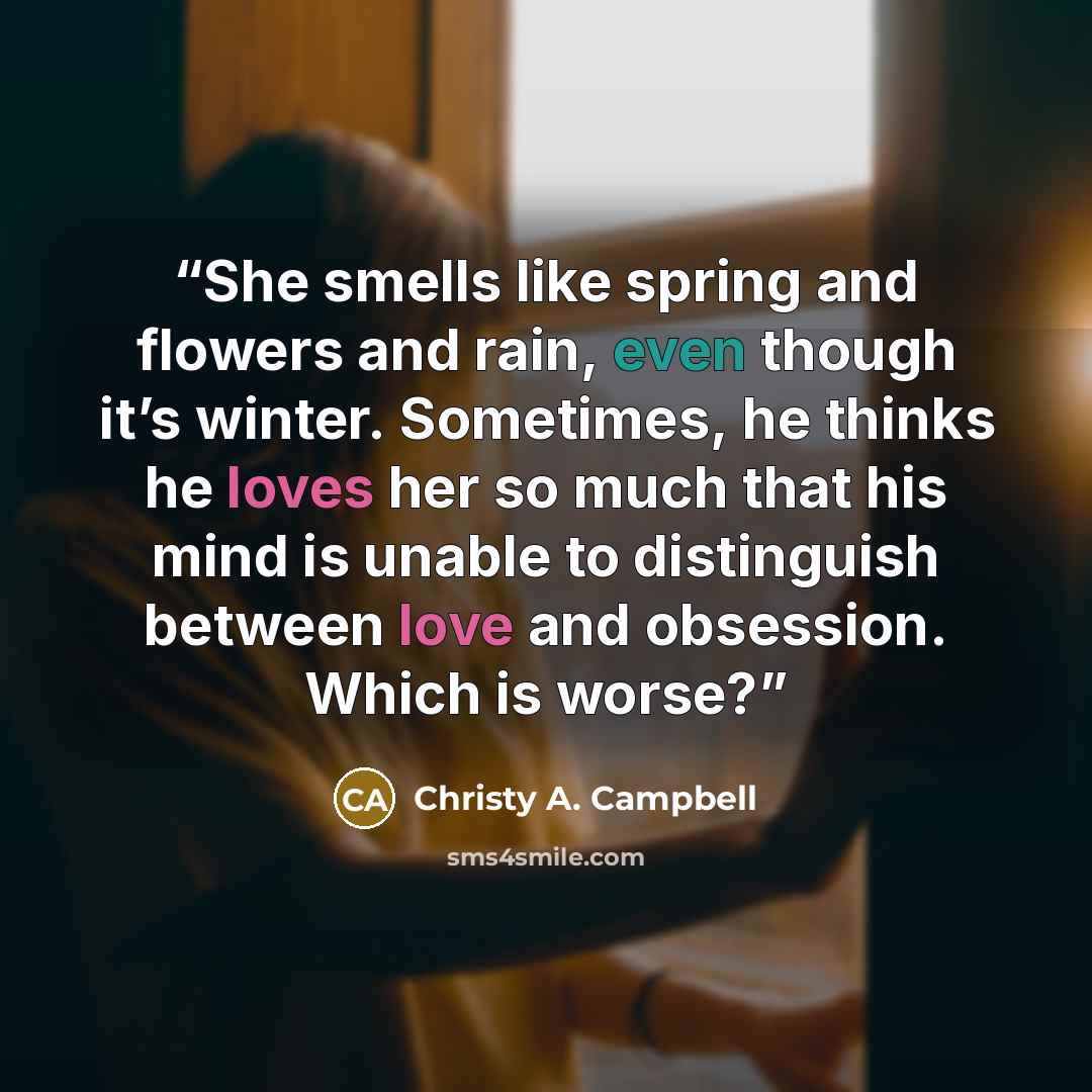 “She smells like spring and flowers and rain, even though it’s winter. Sometimes, he thinks he loves her so much that his mind is unable to distinguish between love and obsession. Which is worse?” quote by Christy A. Campbell
