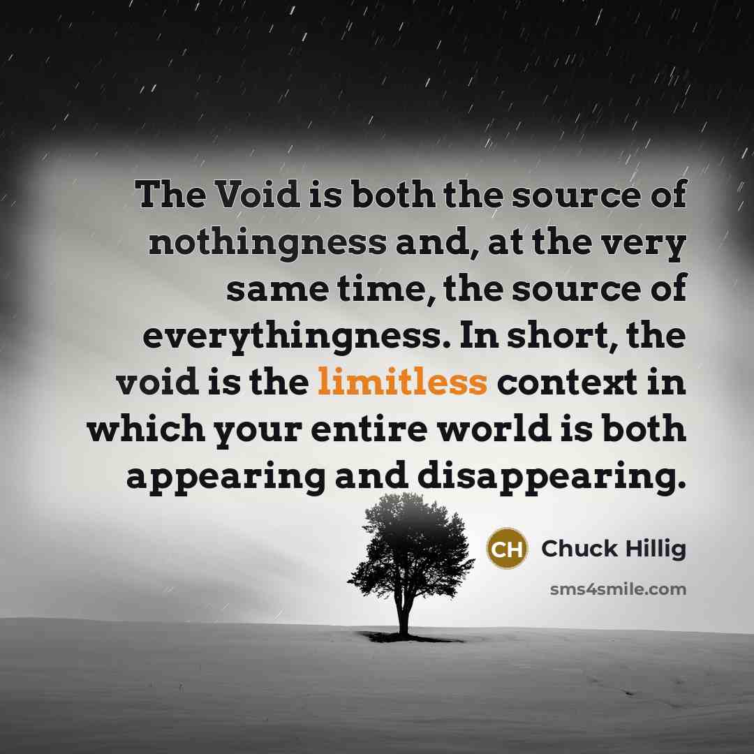 “The Void is both the source of nothingness and, at the very same time, the source of everythingness. In short, the void is the limitless context in which your entire world is both appearing and disappearing.” quote by Chuck Hillig