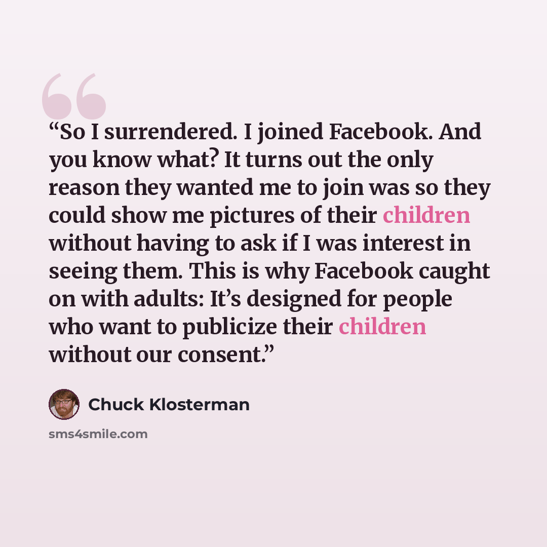 “So I surrendered. I joined Facebook. And you know what? It turns out the only reason they wanted me to join was so they could show me pictures of their children without having to ask if I was interest in seeing them. This is why Facebook caught on with adults: It’s designed for people who want to…” quote by Chuck Klosterman