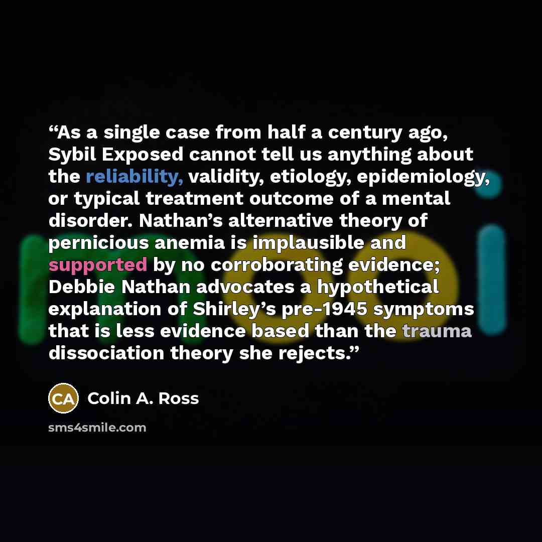 “As a single case from half a century ago, Sybil Exposed cannot tell us anything about the reliability, validity, etiology, epidemiology, or typical treatment outcome of a mental disorder. Nathan’s alternative theory of pernicious anemia is implausible and supported by no corroborating evidence…” quote by Colin A. Ross