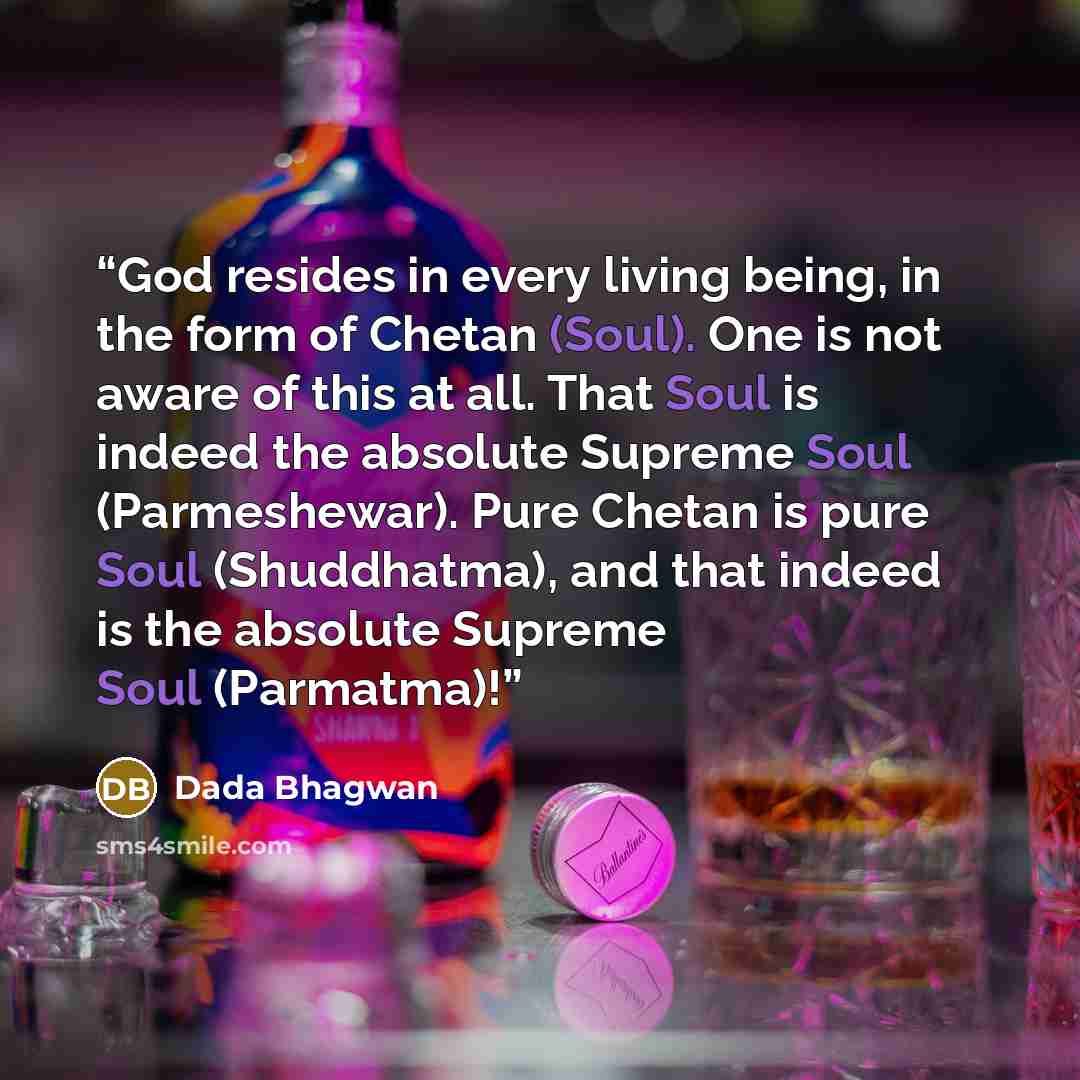 “God resides in every living being, in the form of Chetan (Soul). One is not aware of this at all. That Soul is indeed the absolute Supreme Soul (Parmeshewar). Pure Chetan is pure Soul (Shuddhatma), and that indeed is the absolute Supreme Soul (Parmatma)!” quote by Dada Bhagwan