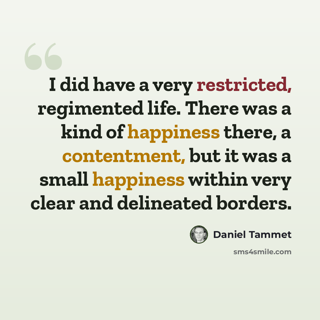 “I did have a very restricted, regimented life. There was a kind of happiness there, a contentment, but it was a small happiness within very clear and delineated borders.” quote by Daniel Tammet