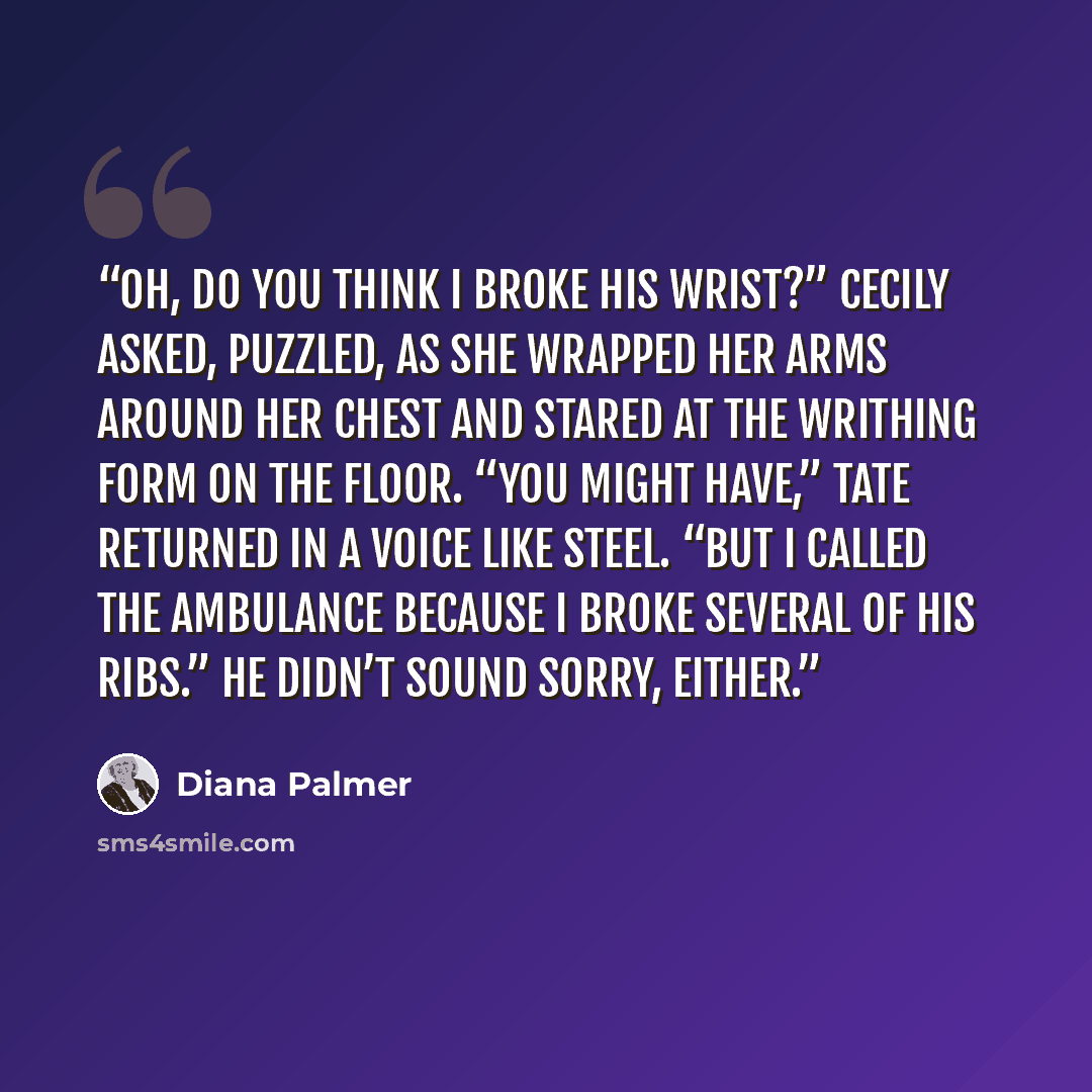 “Oh, do you think I broke his wrist?” Cecily asked, puzzled, as she wrapped her arms around her chest and stared at the writhing form on the floor. “You might have,” Tate returned in a voice like steel. “But I called the ambulance because I broke several of his ribs.” He didn’t sound sorry, either.” quote by Diana Palmer