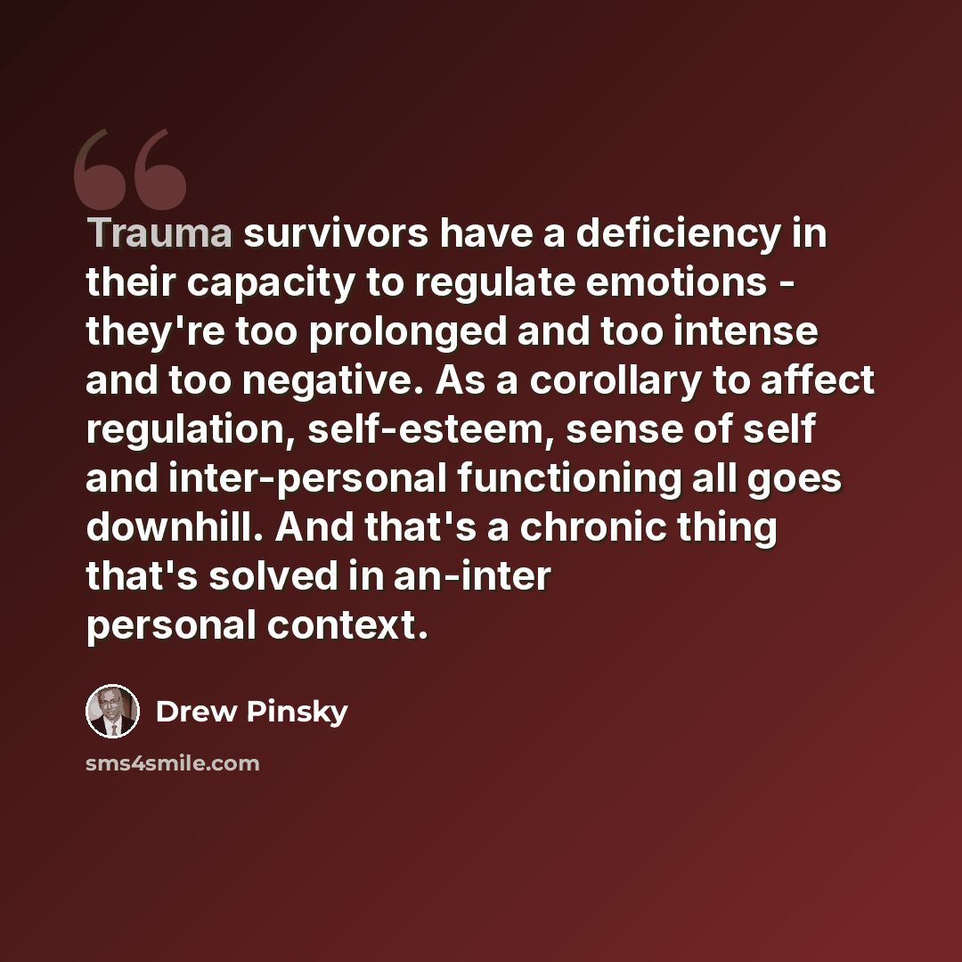 “Trauma survivors have a deficiency in their capacity to regulate emotions - they're too prolonged and too intense and too negative. As a corollary to affect regulation, self-esteem, sense of self and inter-personal functioning all goes downhill. And that's a chronic thing that's solved in an-inter…” quote by Drew Pinsky