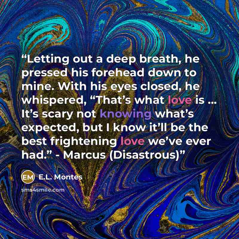 “Letting out a deep breath, he pressed his forehead down to mine. With his eyes closed, he whispered, “That’s what love is … It’s scary not knowing what’s expected, but I know it’ll be the best frightening love we’ve ever had.” - Marcus (Disastrous)” quote by E.L. Montes