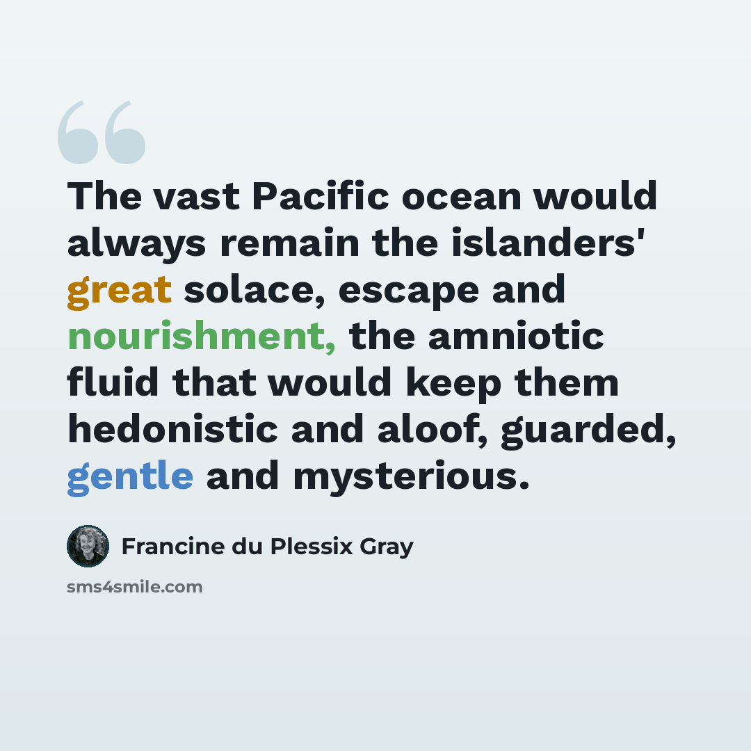 “The vast Pacific ocean would always remain the islanders' great solace, escape and nourishment, the amniotic fluid that would keep them hedonistic and aloof, guarded, gentle and mysterious.” quote by Francine du Plessix Gray