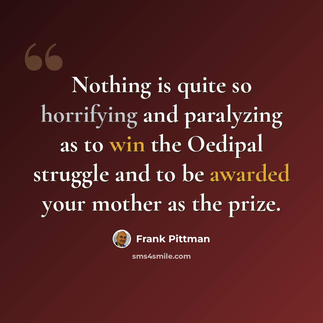 “Nothing is quite so horrifying and paralyzing as to win the Oedipal struggle and to be awarded your mother as the prize.” quote by Frank Pittman