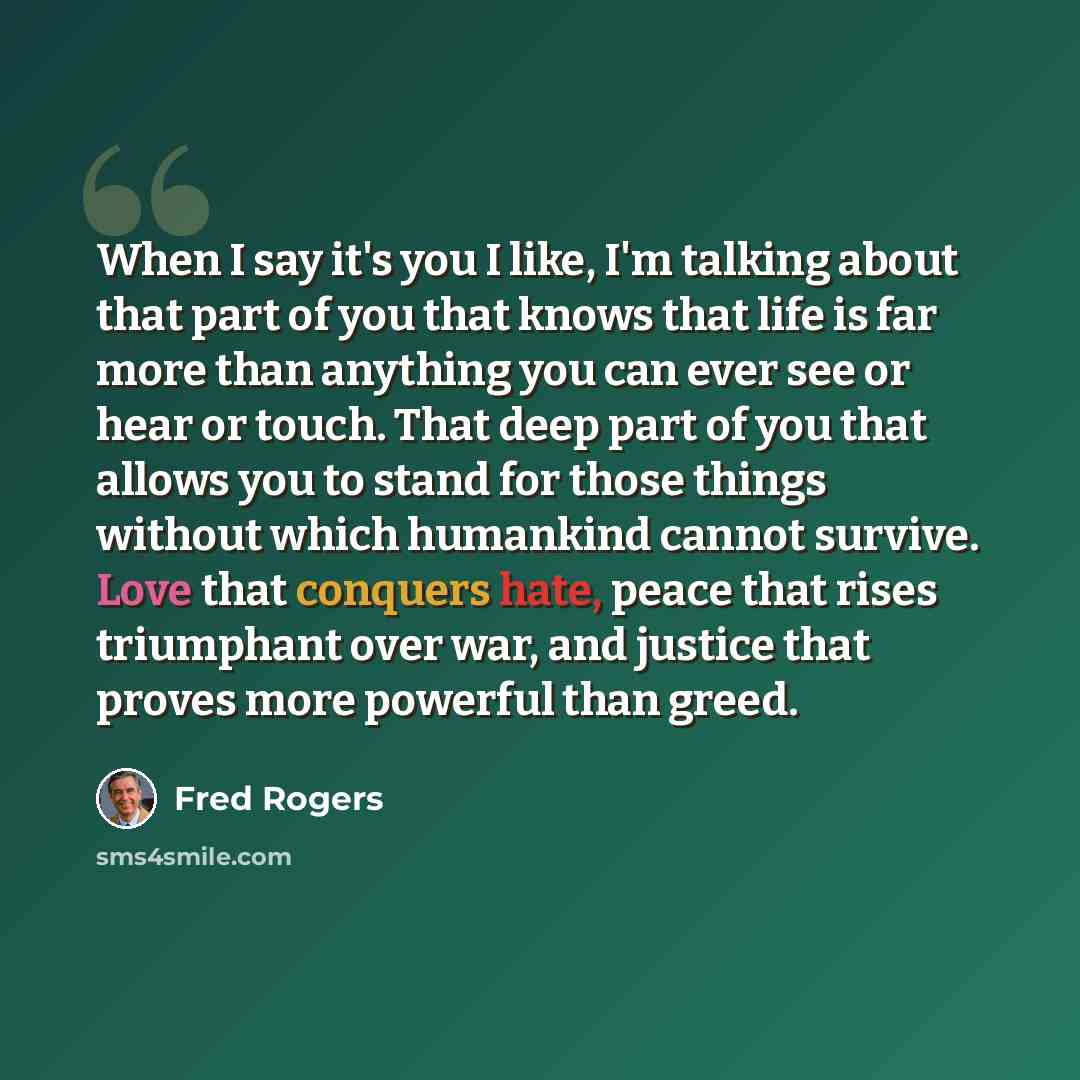 “When I say it's you I like, I'm talking about that part of you that knows that life is far more than anything you can ever see or hear or touch. That deep part of you that allows you to stand for those things without which humankind cannot survive. Love that conquers hate, peace that rises…” quote by Fred Rogers