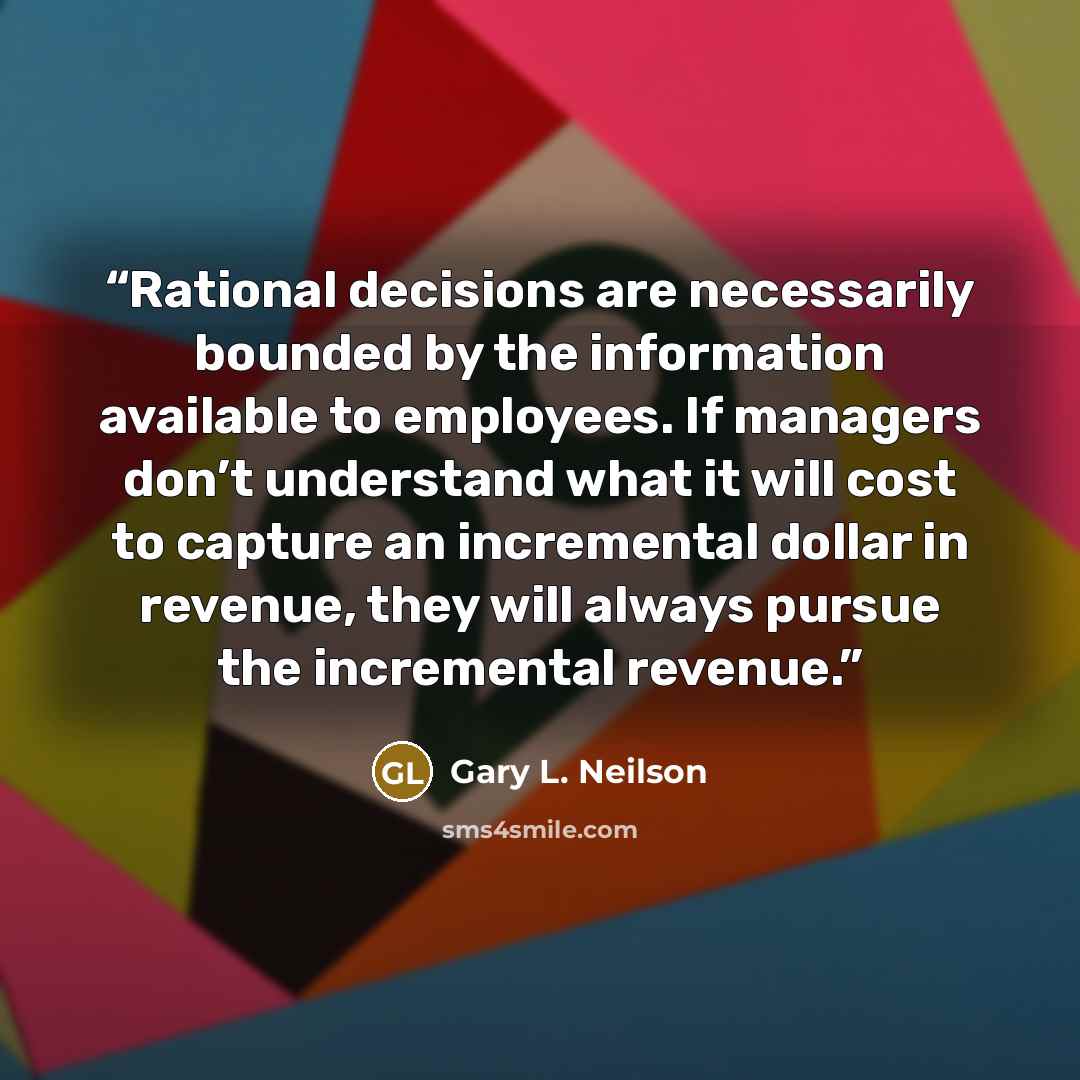 “Rational decisions are necessarily bounded by the information available to employees. If managers don’t understand what it will cost to capture an incremental dollar in revenue, they will always pursue the incremental revenue.” quote by Gary L. Neilson