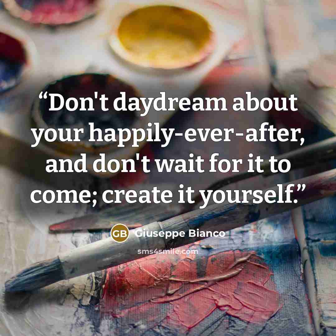 “Don't daydream about your happily-ever-after, and don't wait for it to come; create it yourself.” quote by Giuseppe Bianco