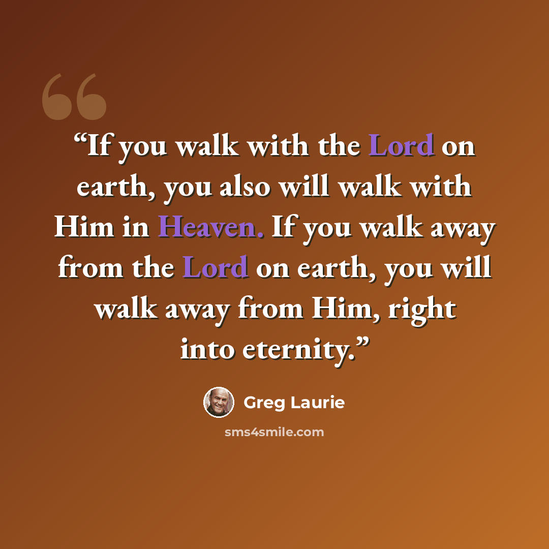 “If you walk with the Lord on earth, you also will walk with Him in Heaven. If you walk away from the Lord on earth, you will walk away from Him, right into eternity.” quote by Greg Laurie