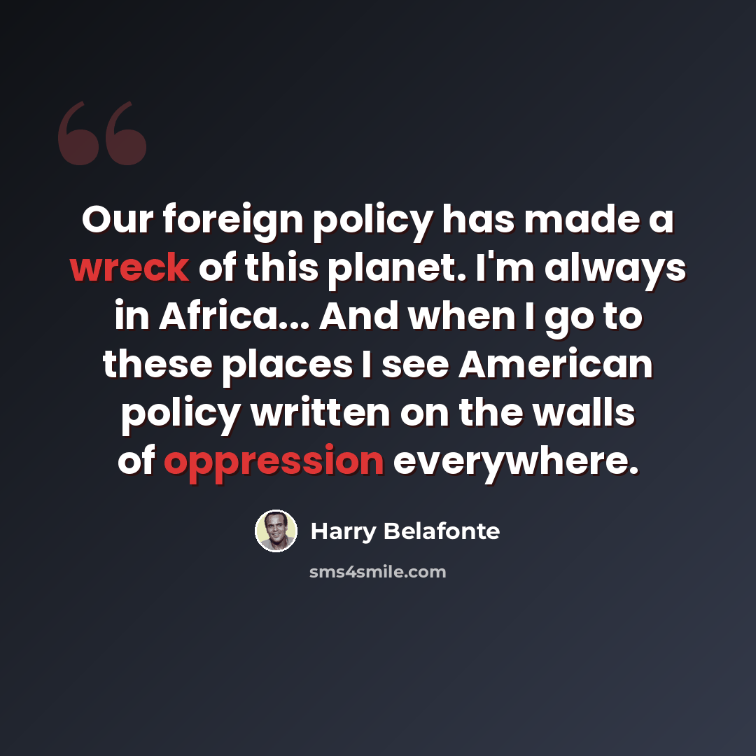 “Our foreign policy has made a wreck of this planet. I'm always in Africa... And when I go to these places I see American policy written on the walls of oppression everywhere.” quote by Harry Belafonte