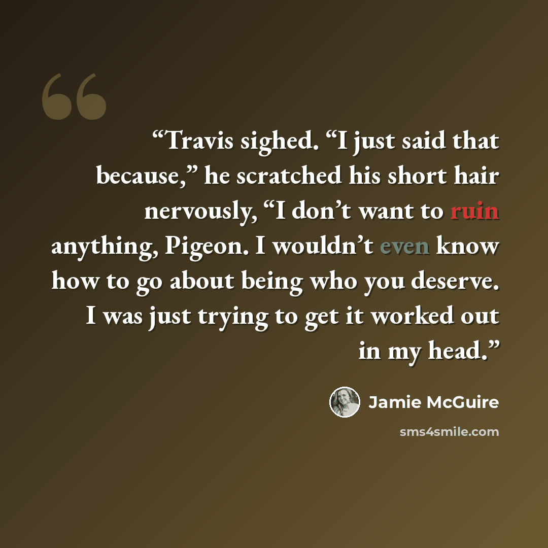 “Travis sighed. “I just said that because,” he scratched his short hair nervously, “I don’t want to ruin anything, Pigeon. I wouldn’t even know how to go about being who you deserve. I was just trying to get it worked out in my head.” quote by Jamie McGuire