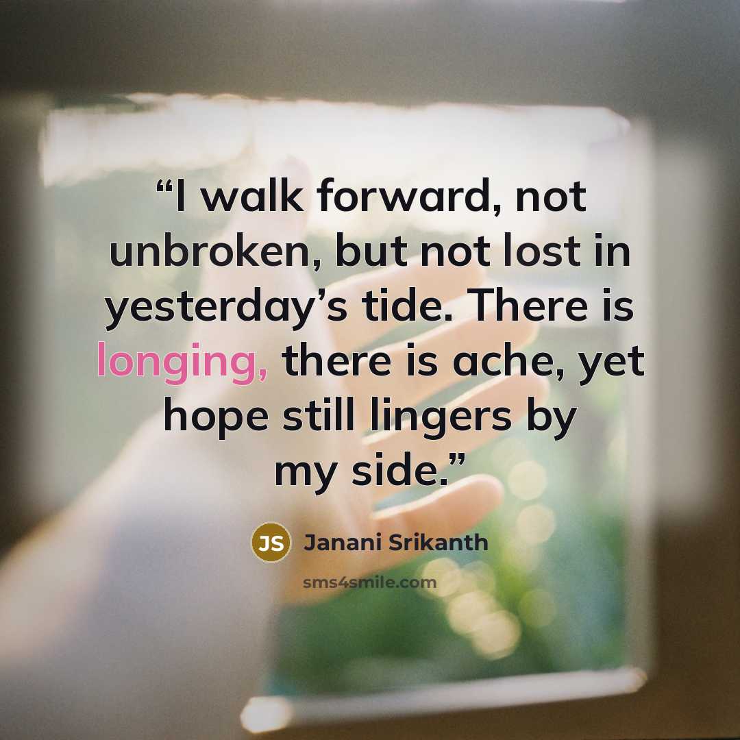 “I walk forward, not unbroken, but not lost in yesterday’s tide. There is longing, there is ache, yet hope still lingers by my side.” quote by Janani Srikanth