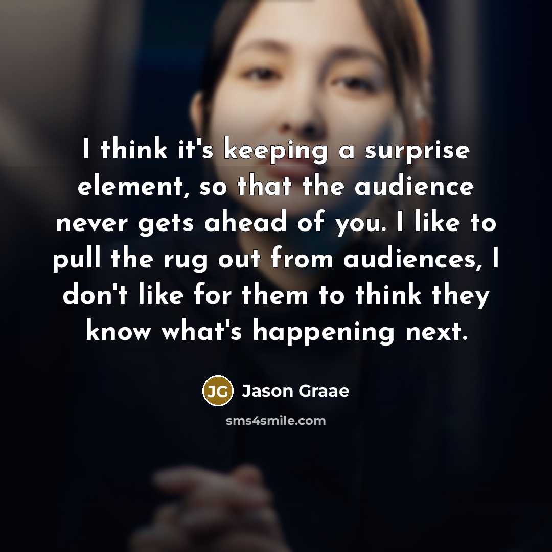 “I think it's keeping a surprise element, so that the audience never gets ahead of you. I like to pull the rug out from audiences, I don't like for them to think they know what's happening next.” quote by Jason Graae