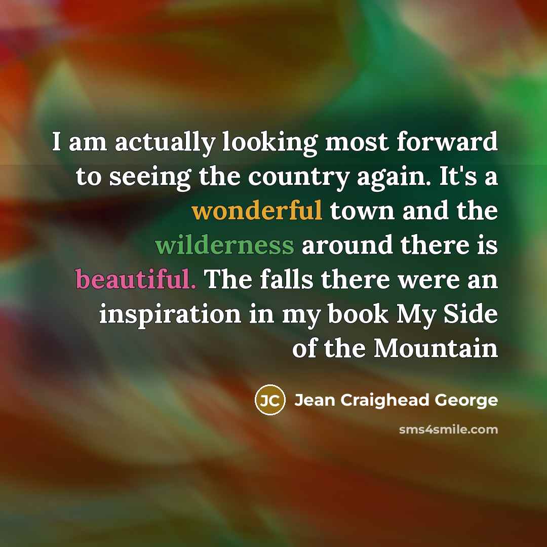 “I am actually looking most forward to seeing the country again. It's a wonderful town and the wilderness around there is beautiful. The falls there were an inspiration in my book My Side of the Mountain” quote by Jean Craighead George