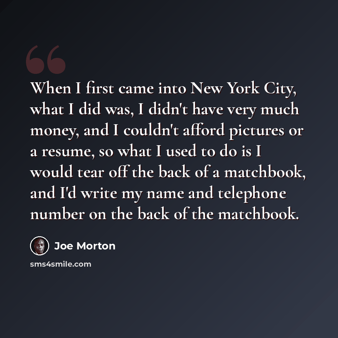 “When I first came into New York City, what I did was, I didn't have very much money, and I couldn't afford pictures or a resume, so what I used to do is I would tear off the back of a matchbook, and I'd write my name and telephone number on the back of the matchbook.” quote by Joe Morton
