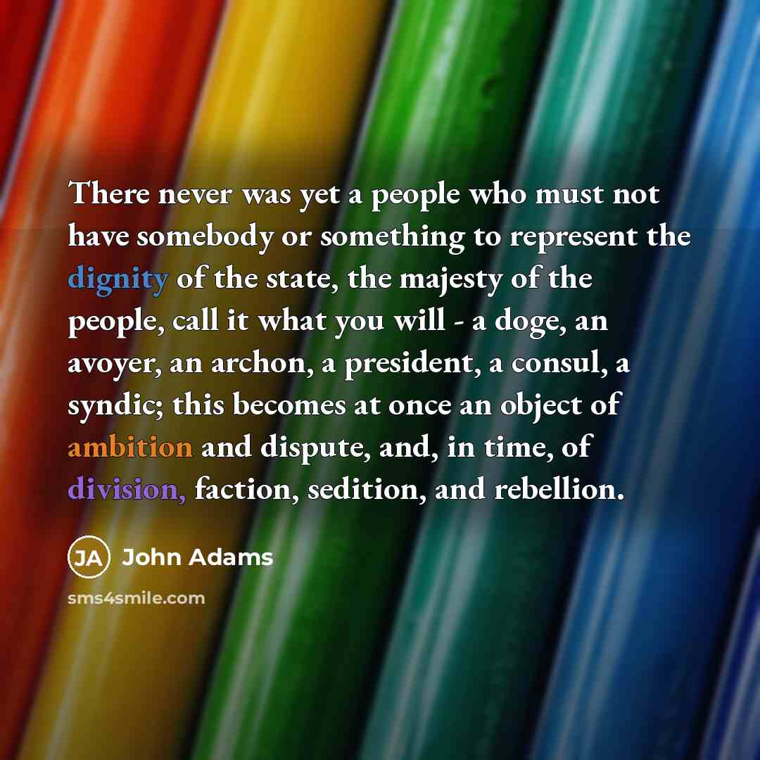 “There never was yet a people who must not have somebody or something to represent the dignity of the state, the majesty of the people, call it what you will - a doge, an avoyer, an archon, a president, a consul, a syndic; this becomes at once an object of ambition and dispute, and, in time, of…” quote by John Adams