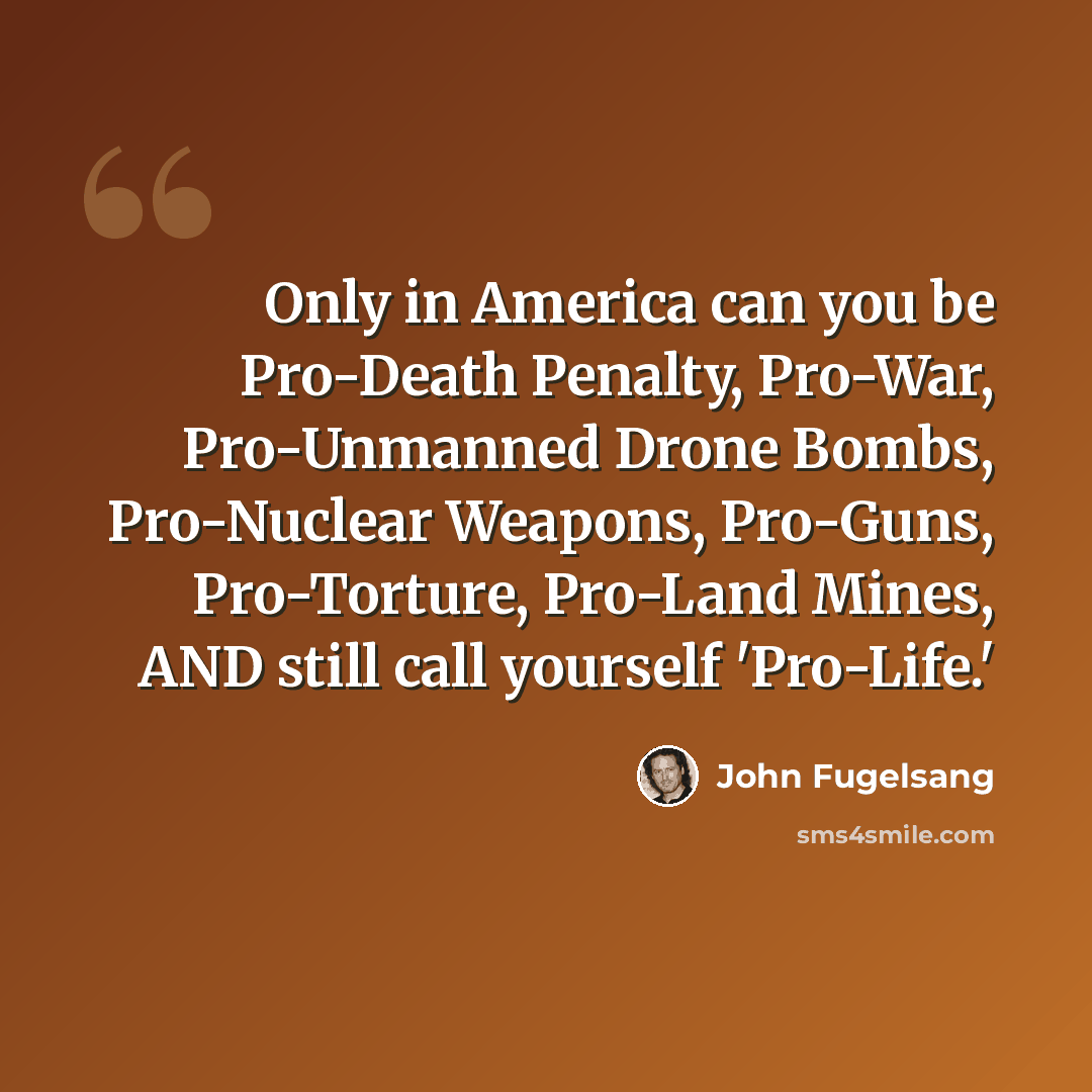 “Only in America can you be Pro-Death Penalty, Pro-War, Pro-Unmanned Drone Bombs, Pro-Nuclear Weapons, Pro-Guns, Pro-Torture, Pro-Land Mines, AND still call yourself 'Pro-Life.'” quote by John Fugelsang