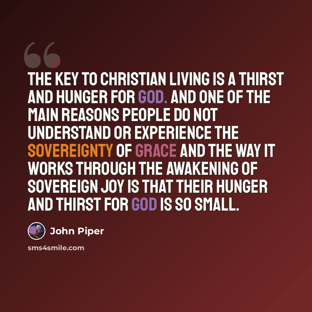 “The key to Christian living is a thirst and hunger for God. And one of the main reasons people do not understand or experience the sovereignty of grace and the way it works through the awakening of sovereign joy is that their hunger and thirst for God is so small.” quote by John Piper