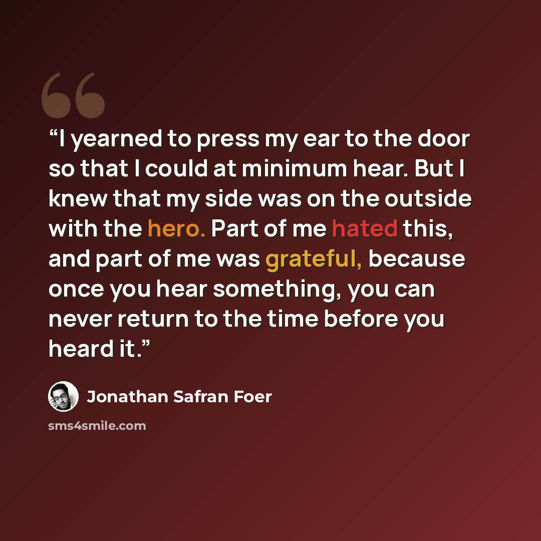 “I yearned to press my ear to the door so that I could at minimum hear. But I knew that my side was on the outside with the hero. Part of me hated this, and part of me was grateful, because once you hear something, you can never return to the time before you heard it.” quote by Jonathan Safran Foer