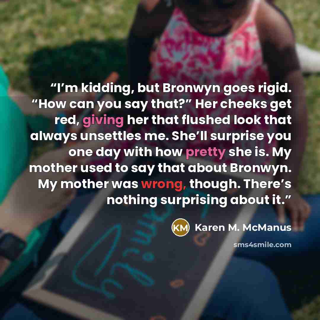 “I’m kidding, but Bronwyn goes rigid. “How can you say that?” Her cheeks get red, giving her that flushed look that always unsettles me. She’ll surprise you one day with how pretty she is. My mother used to say that about Bronwyn. My mother was wrong, though. There’s nothing surprising about it.” quote by Karen M. McManus