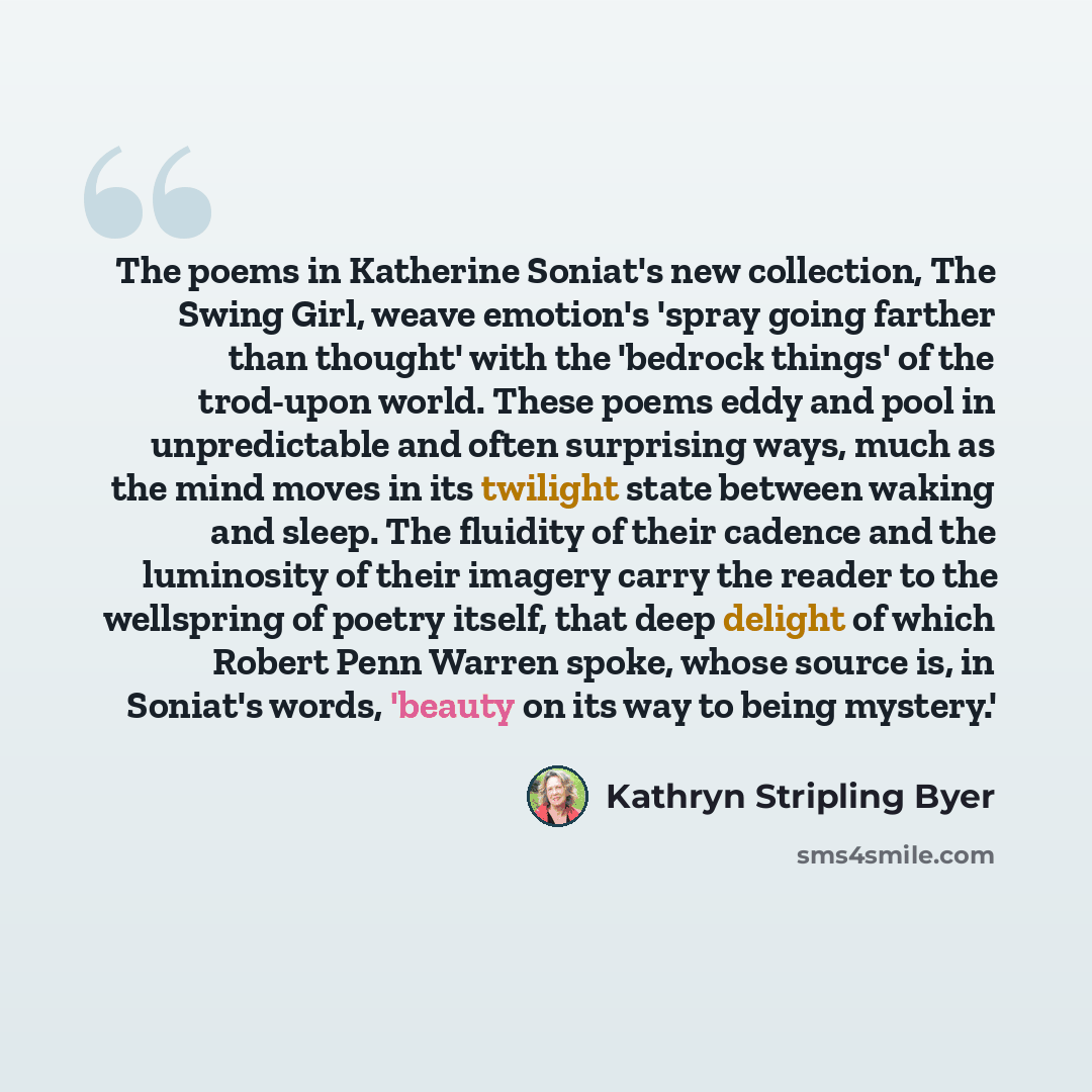 “The poems in Katherine Soniat's new collection, The Swing Girl, weave emotion's 'spray going farther than thought' with the 'bedrock things' of the trod-upon world. These poems eddy and pool in unpredictable and often surprising ways, much as the mind moves in its twilight state between waking and…” quote by Kathryn Stripling Byer
