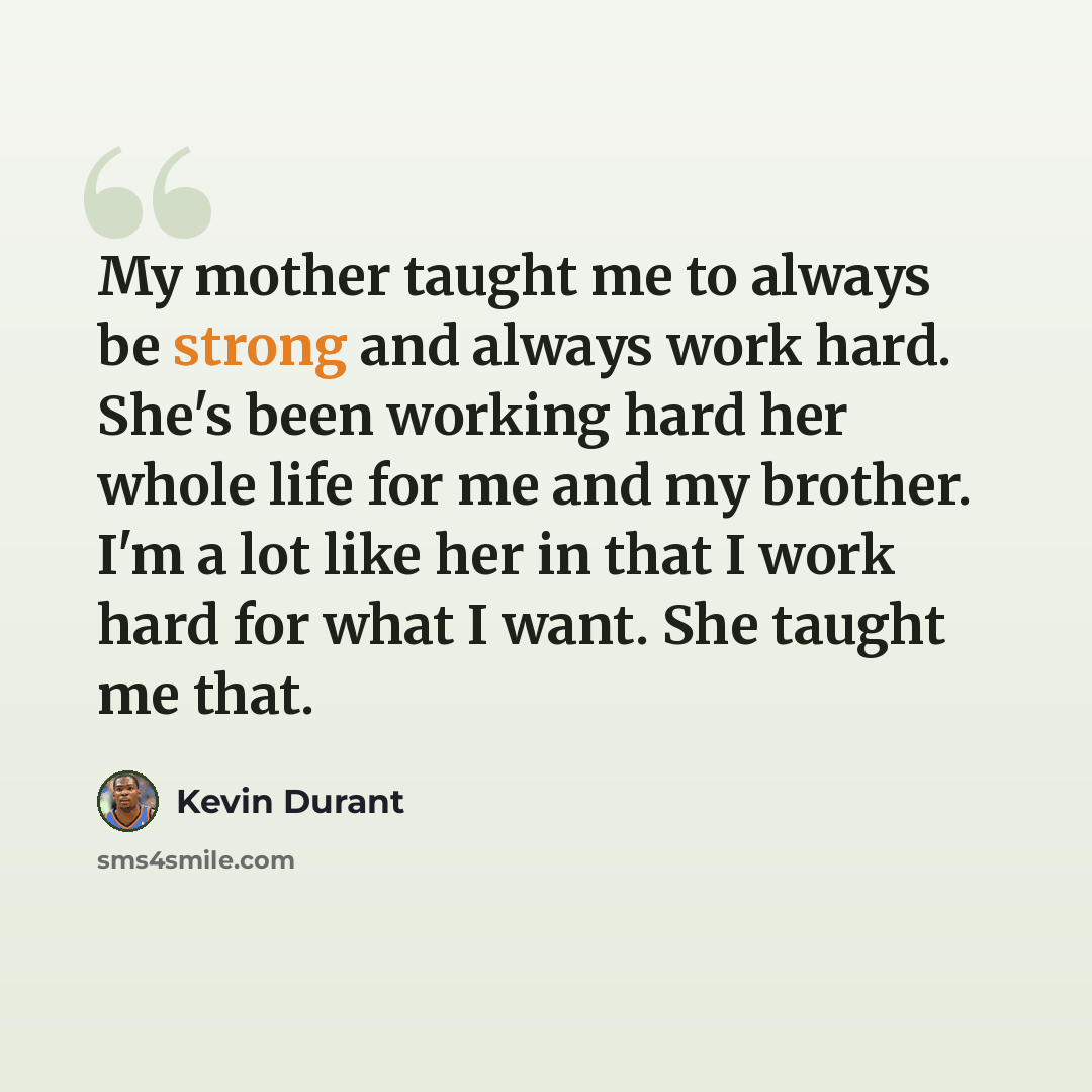 “My mother taught me to always be strong and always work hard. She's been working hard her whole life for me and my brother. I'm a lot like her in that I work hard for what I want. She taught me that.” quote by Kevin Durant