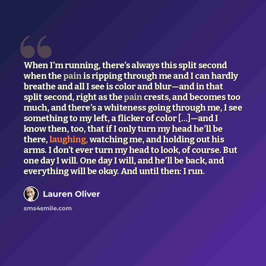 “When I’m running, there’s always this split second when the pain is ripping through me and I can hardly breathe and all I see is color and blur—and in that split second, right as the pain crests, and becomes too much, and there’s a whiteness going through me, I see something to my left, a flicker…” quote by Lauren Oliver